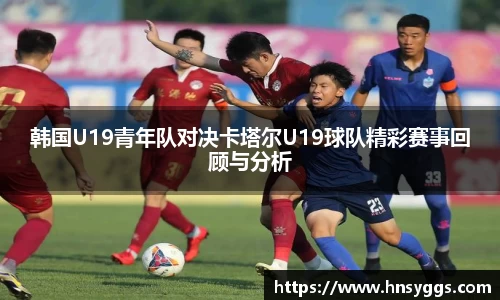 韩国U19青年队对决卡塔尔U19球队精彩赛事回顾与分析